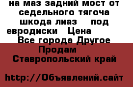 .на маз.задний мост от седельного тягоча шкода-лиаз110 под евродиски › Цена ­ 40 000 - Все города Другое » Продам   . Ставропольский край